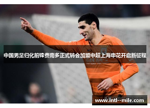 中国男足归化前锋费南多正式转会加盟中超上海申花开启新征程