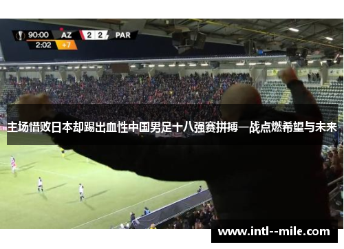 主场惜败日本却踢出血性中国男足十八强赛拼搏一战点燃希望与未来