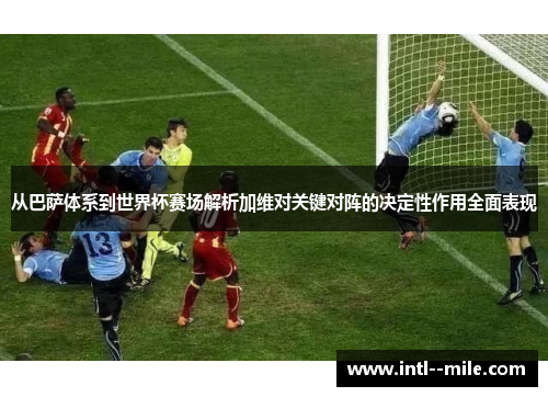 从巴萨体系到世界杯赛场解析加维对关键对阵的决定性作用全面表现