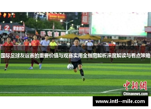 国际足球友谊赛的重要价值与观赛实用全指南解析深度解读与看点策略